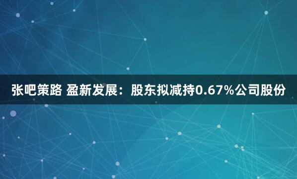张吧策路 盈新发展：股东拟减持0.67%公司股份