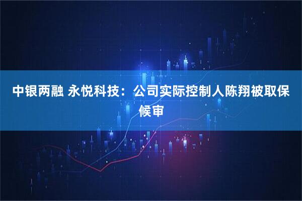 中银两融 永悦科技：公司实际控制人陈翔被取保候审