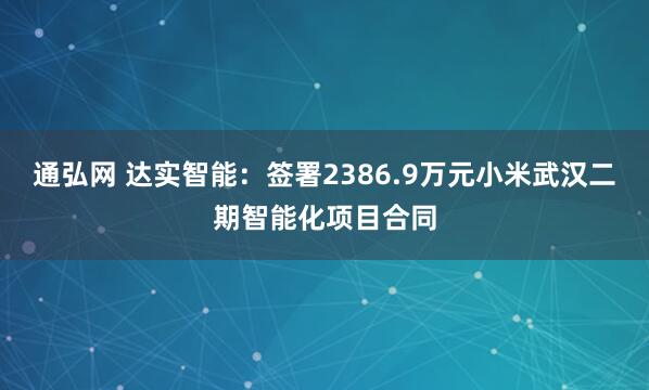 通弘网 达实智能：签署2386.9万元小米武汉二期智能化项目合同
