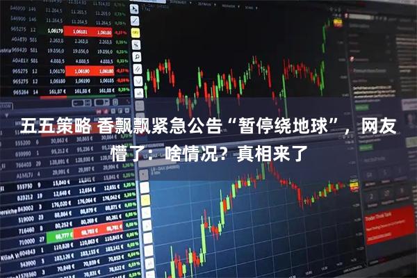 五五策略 香飘飘紧急公告“暂停绕地球”，网友懵了：啥情况？真相来了
