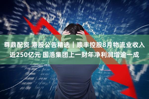 尊鼎配资 港股公告精选｜顺丰控股8月物流业收入近250亿元 国浩集团上一财年净利润增逾一成