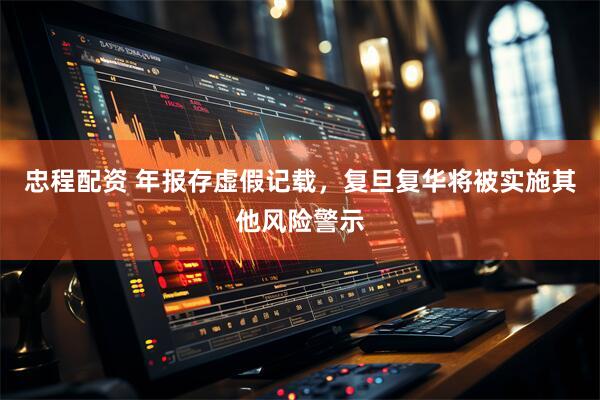 忠程配资 年报存虚假记载，复旦复华将被实施其他风险警示