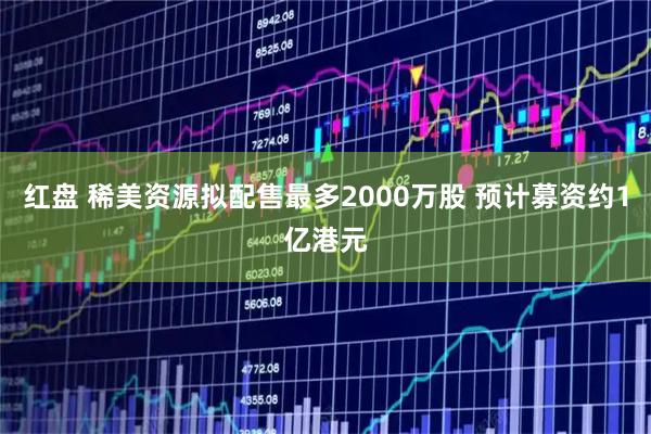 红盘 稀美资源拟配售最多2000万股 预计募资约1亿港元