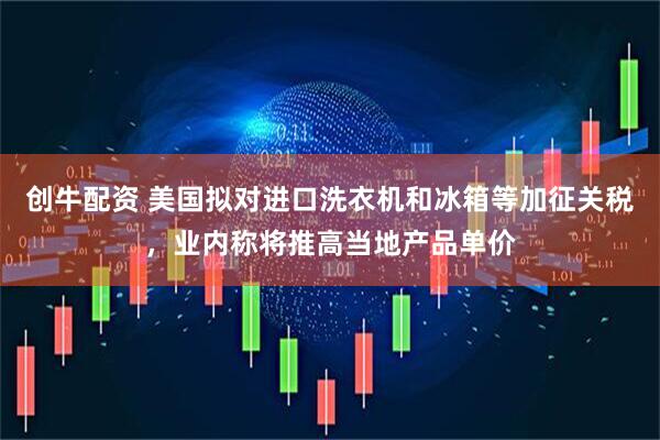 创牛配资 美国拟对进口洗衣机和冰箱等加征关税，业内称将推高当地产品单价