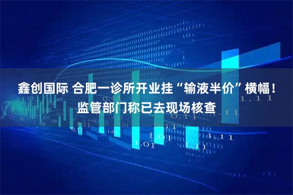 鑫创国际 合肥一诊所开业挂“输液半价”横幅！监管部门称已去现场核查