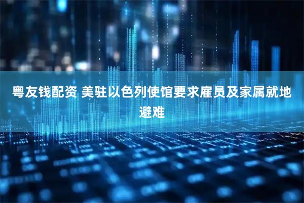 粤友钱配资 美驻以色列使馆要求雇员及家属就地避难