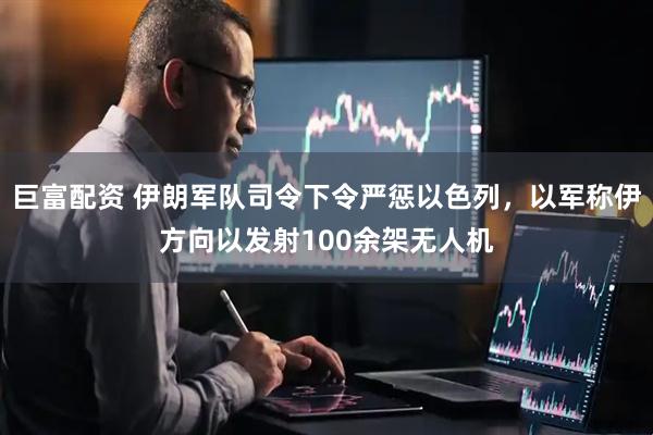 巨富配资 伊朗军队司令下令严惩以色列，以军称伊方向以发射100余架无人机