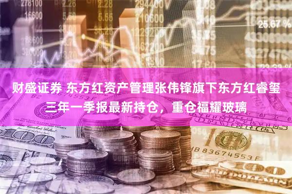 财盛证券 东方红资产管理张伟锋旗下东方红睿玺三年一季报最新持仓，重仓福耀玻璃