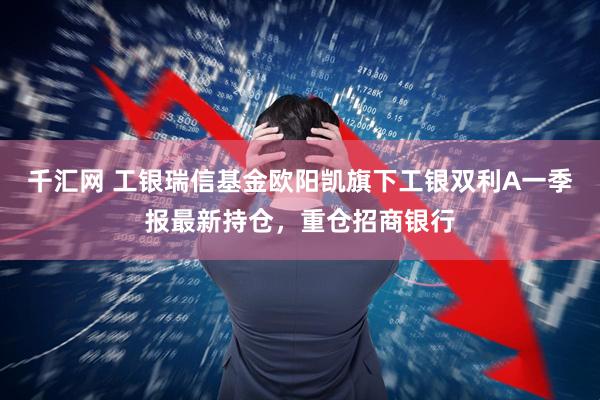 千汇网 工银瑞信基金欧阳凯旗下工银双利A一季报最新持仓，重仓招商银行