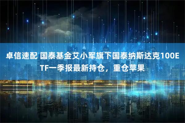 卓信速配 国泰基金艾小军旗下国泰纳斯达克100ETF一季报最新持仓，重仓苹果