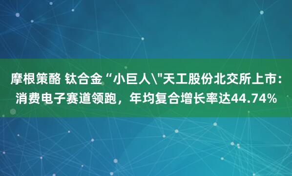 摩根策酪 钛合金“小巨人＂天工股份北交所上市：消费电子赛道领跑，年均复合增长率达44.74%