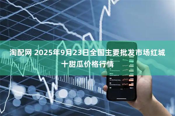 淘配网 2025年9月23日全国主要批发市场红城十甜瓜价格行情