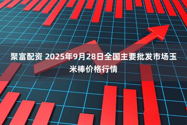 聚富配资 2025年9月28日全国主要批发市场玉米棒价格行情