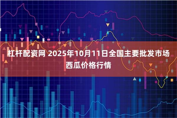 杠杆配资网 2025年10月11日全国主要批发市场西瓜价格行情
