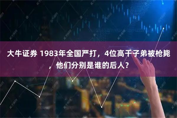 大牛证券 1983年全国严打，4位高干子弟被枪毙，他们分别是谁的后人？
